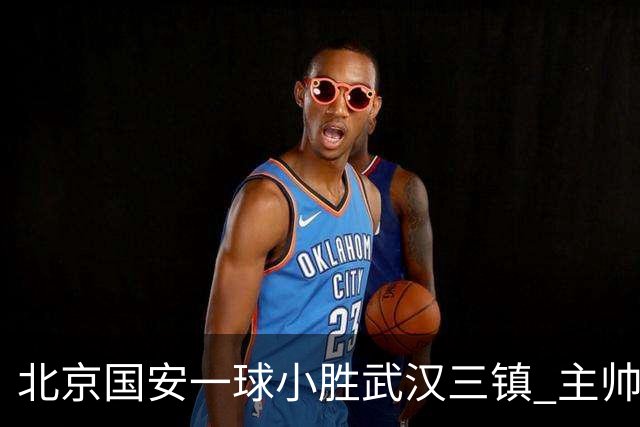 北京国安一球小胜武汉三镇 主帅：球员还需要做得更聪明一些