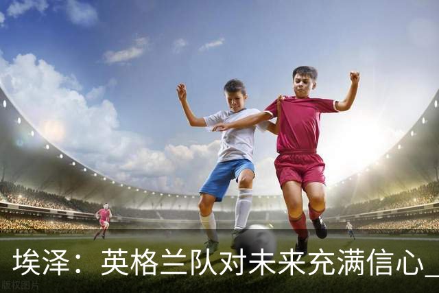 埃泽：英格兰队对未来充满信心 感谢上帝让我完成世界杯首秀