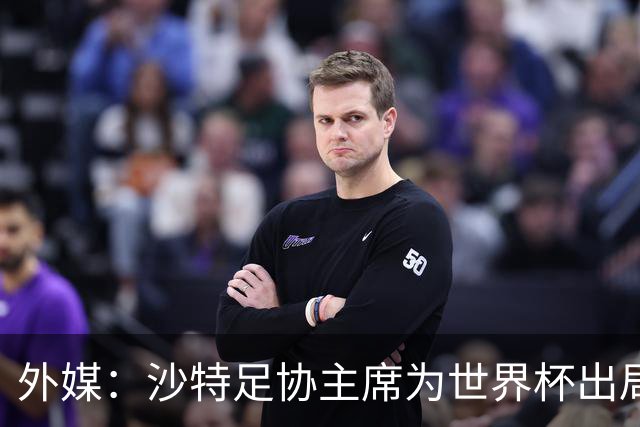 外媒：沙特足协主席为世界杯出局担责辞职 足协不会因此出现真空