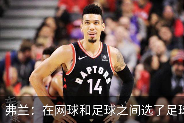 弗兰：在网球和足球之间选了足球 金球奖第5毫无疑问是我生涯巅峰