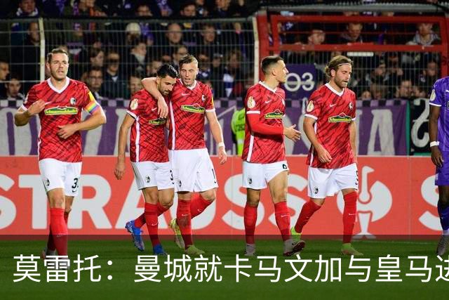 莫雷托：曼城就卡马文加与皇马进行了直接接触！穆帅不介意他离开